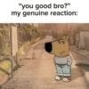 8 "you good bro?" my genuine reaction: