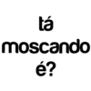 tá moscando é?
