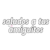 saludos a tus amiguitos