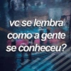 vc se lembra
como a gente
se conheceu?