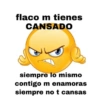 flaco m tienes
CANSADO
siempre lo mismo
contigo m enamoras
siempre no t cansas