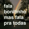 fala
bonitinho
mas fala
pra todas