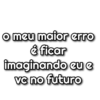 o meu maior.erro é ficar imaginando eu e vc no futuro
