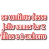 se continua desse jeito vamos ter 2 filhos e 1 cachorro