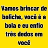 Vamos brincar de boliche, você é a bola e eu enfio três dedos em você