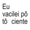 Eu vacilei pô tô ciente