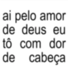 ai pelo amor de deus eu tô com dor cabeça de