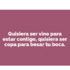 Quisiera ser vino para estar contigo, quisiera ser copa para besar tu boca.