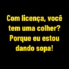Com licença, você tem uma colher? Porque eu estou dando sopa!