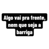 Algo vai pra frente,
nem que seja a
barriga