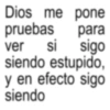Dios me pone pruebas para ver si sigo siendo estupido, y en efecto sigo siendo