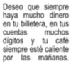 Deseo que siempre haya mucho dinero en tu billetera, en tus cuentas muchos digitos y tu café siempre esté caliente por las mañanas.