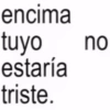 encima tuyo estaría triste. no