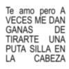 Te amo pero A VECES ME DAN GANAS DE TIRARTE UNA PUTA SILLA EN LA CABEZA