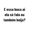 E essa boca ai ela só fala ou também beija?