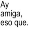 Ay amiga, eso que.