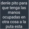 denle pito para que tenga las manos ocupadas en otra cosa a la puta esta