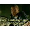 Cara, ainda bem que eu não sou você