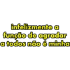 infelizmente a função de agradar a todos não é minha