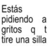 Estás pidiendo a gritos q t tire una silla