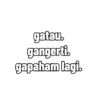 gatau. gangerti. gapaham lagi.