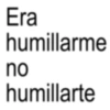 Era humillarme no humillarte