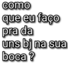 como que eu faço pra da uns bj na sua boca ?