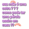 sua mãe é uma ostra ??? como pode ter uma pérola assim em casa??