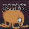 eu só queria poder
te dar uns beijinhos