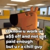 U know u workur a$$ off and not get paid enough but ura chill guy