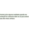 Vocês ja fez alguma maldade quando era
criança? Eu colocava vidro no cú pra cortar a
pau dos meus amigos.