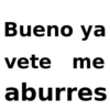 Bueno ya vete me aburres