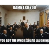 DAMN BRO YOU YOU GOT THE WHOLE SQUAD LAUGHING