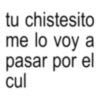 tu chistesito me lo voy a pasar por el cul