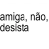 amiga, não, desista
