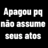 Apagou pq não assume seus atos