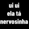 ui ui ela tá nervosinha