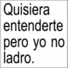Quisiera entenderte pero yo no ladro.