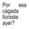 Por cagada lloraste ayer? esa