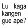 Lu kaga kangen gue ape?