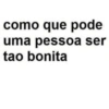 como que pode uma pessoa ser tao bonita