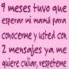 9 meses tuvo que esperar mi mamá para conocerme y usted con 2 mensajes ya me quiere culiar, respeteme