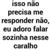 isso não precisa me responder não, eu adoro falar sozinha nesse caralho