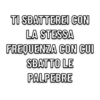 TI SBATTEREI CON
LA STESSA
FREQUENZA CON CUI
SBATTO LE
PALPEBRE