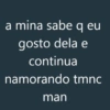 a mina sabe q eu gosto dela e continua namorando tmnc man
