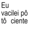Eu vacilei pô tô ciente