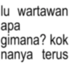 lu wartawan apa gimana? kok nanya terus