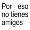 Por eso no tienes amigos