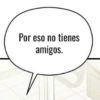 Por eso no tienes amigos.