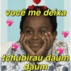 você me deixa tchubirau daum daum